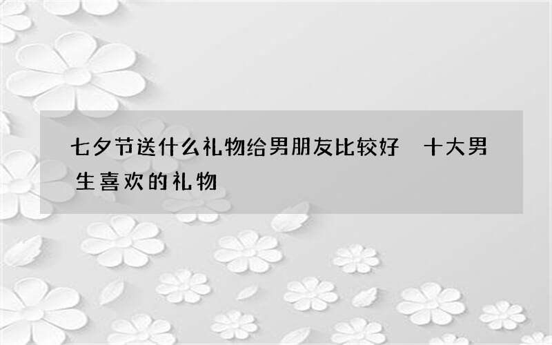 七夕节送什么礼物给男朋友比较好 十大男生喜欢的礼物